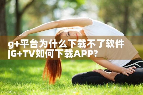 g+平台为什么下载不了软件